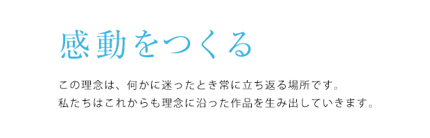 感動をつくる。この理念は、何かに迷ったとき常に立ち返る場所です。 私たちはこれからも理念に沿った作品を生み出していきます。